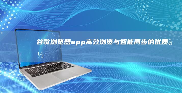 谷歌浏览器app：高效浏览与智能同步的优质体验