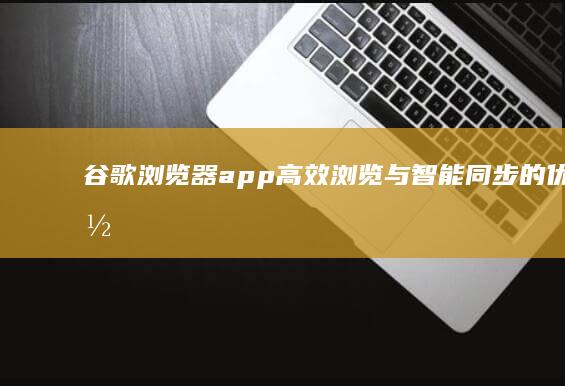 谷歌浏览器app：高效浏览与智能同步的优质体验